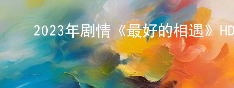 陈楚炎的动漫综艺大全,2023年剧情《最好的相遇》HD国语中字迅雷下载_电影天堂
